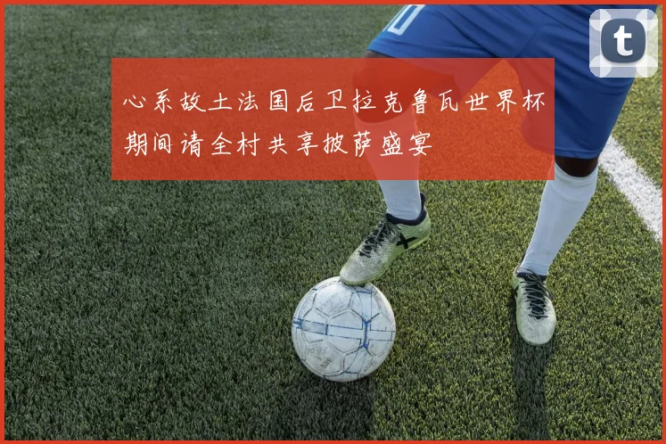 心系故土法国后卫拉克鲁瓦世界杯期间请全村共享披萨盛宴