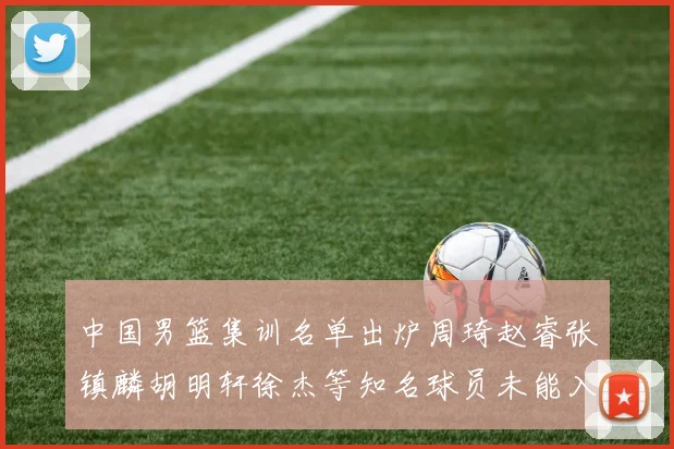中国男篮集训名单出炉周琦赵睿张镇麟胡明轩徐杰等知名球员未能入选