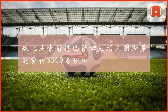 坎比亚索静待巴萨回应尤文图斯最低要价3500万欧元
