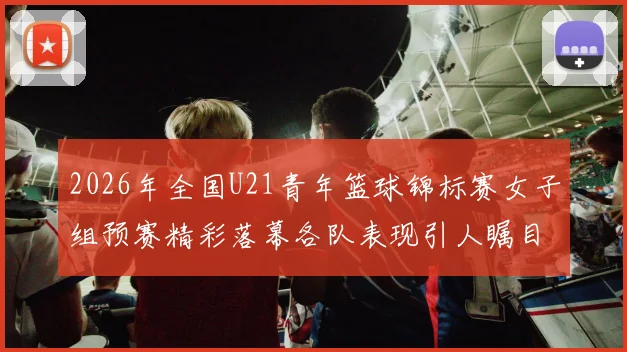 2026年全国U21青年篮球锦标赛女子组预赛精彩落幕各队表现引人瞩目