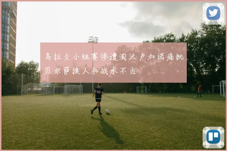 乌拉圭小组赛惨遭淘汰卢加诺痛批贝尔萨换人和战术不当