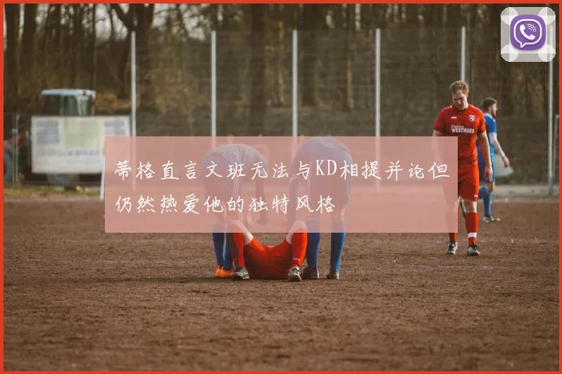 蒂格直言文班无法与KD相提并论但仍然热爱他的独特风格
