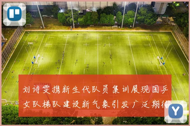 刘诗雯携新生代队员集训展现国乒女队梯队建设新气象引发广泛期待