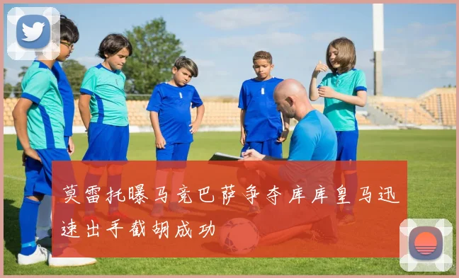 莫雷托曝马竞巴萨争夺库库皇马迅速出手截胡成功