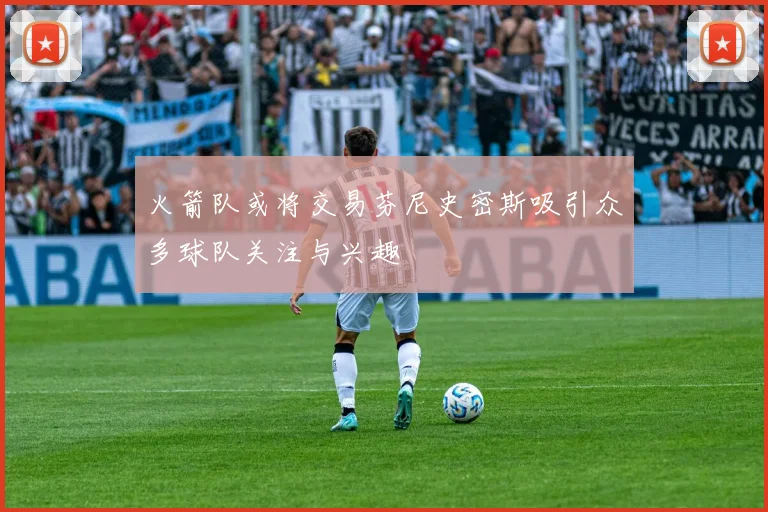 火箭队或将交易芬尼史密斯吸引众多球队关注与兴趣