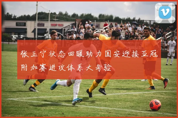 张玉宁状态回暖助力国安迎接亚冠附加赛进攻体系大考验