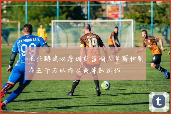 王仕鹏建议詹姆斯留湖人年薪控制在五千万以内以便球队运作