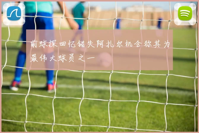 前球探回忆错失阿扎尔机会称其为最伟大球员之一