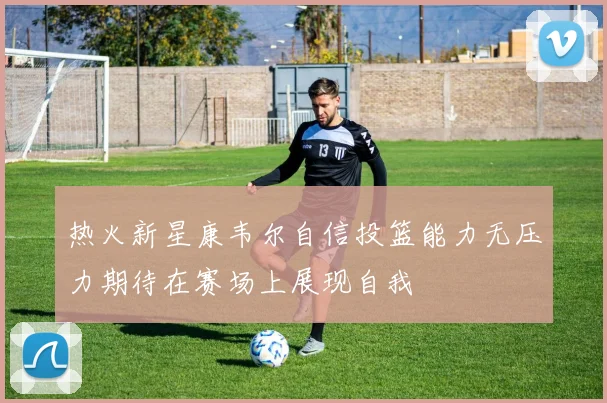 热火新星康韦尔自信投篮能力无压力期待在赛场上展现自我