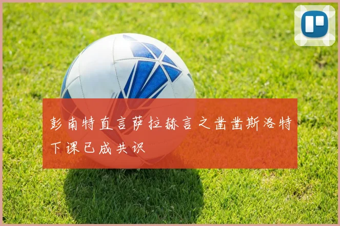 彭南特直言萨拉赫言之凿凿斯洛特下课已成共识