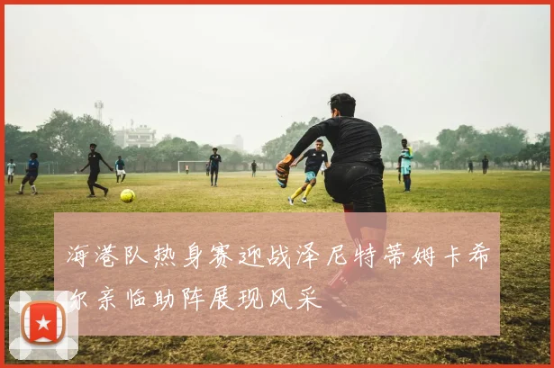 海港队热身赛迎战泽尼特蒂姆卡希尔亲临助阵展现风采