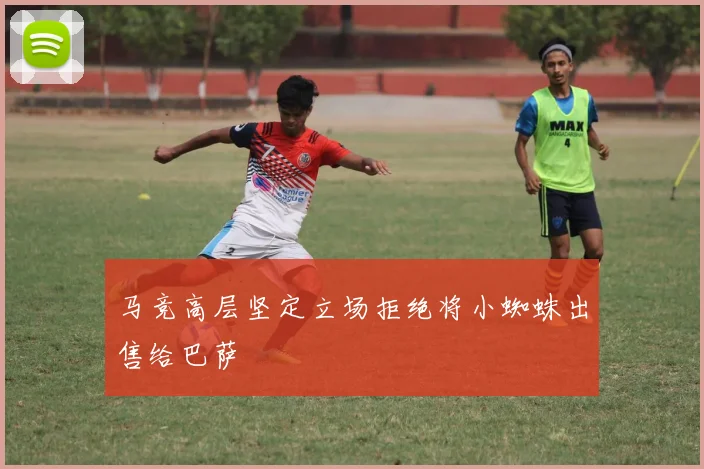 马竞高层坚定立场拒绝将小蜘蛛出售给巴萨