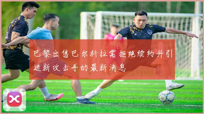巴黎出售巴尔科拉需拒绝续约并引进新攻击手的最新消息