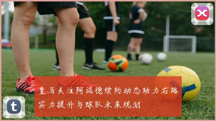 皇马关注阿诺德续约动态助力右路实力提升与球队未来规划