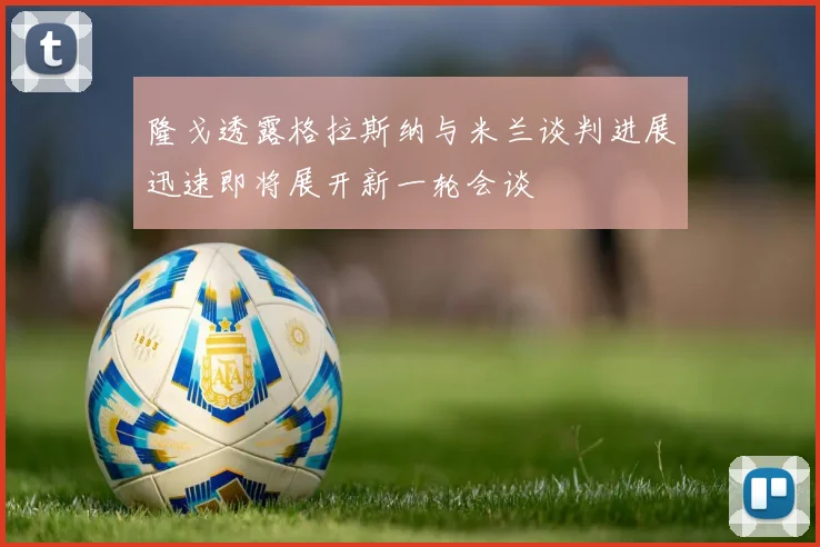 隆戈透露格拉斯纳与米兰谈判进展迅速即将展开新一轮会谈