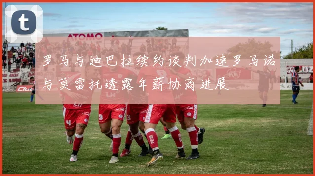 罗马与迪巴拉续约谈判加速罗马诺与莫雷托透露年薪协商进展