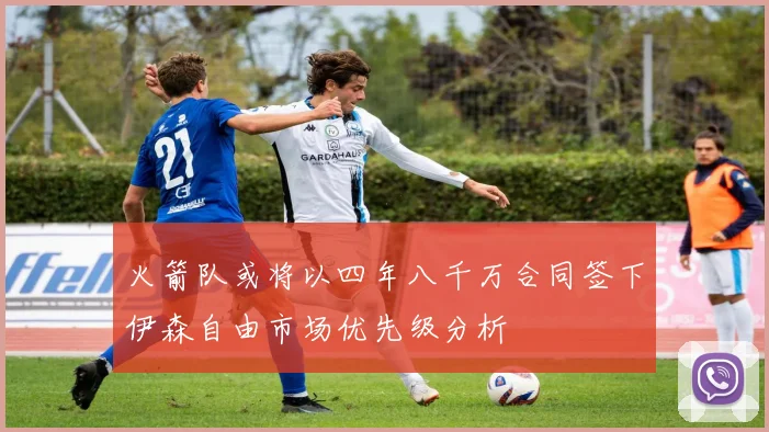火箭队或将以四年八千万合同签下伊森自由市场优先级分析