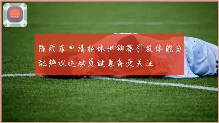 陈雨菲申请轮休世锦赛引发体能分配热议运动员健康备受关注